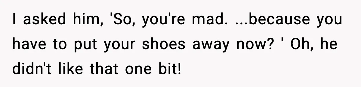 I asked him, 'So, you're mad. ...because you have to put your shoes away now? ' Oh, he didn't like that one bit!