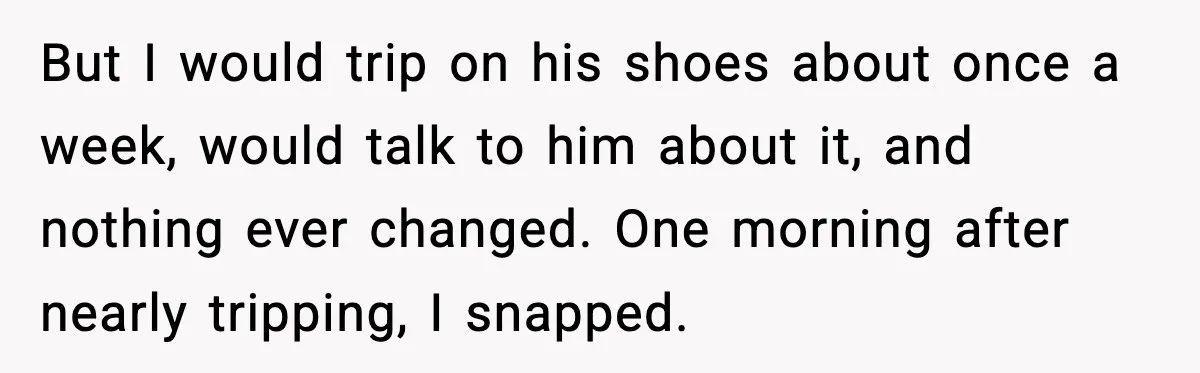 But I would trip on his shoes about once a week, would talk to him about it, and nothing ever changed. One morning after nearly tripping, I snapped.