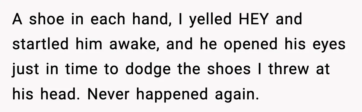 A shoe in each hand, I yelled HEY and startled him awake, and he opened his eyes just in time to dodge the shoes I threw at his head. Never...
