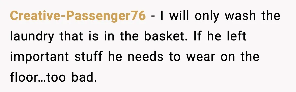 Creative-Passenger76 − I will only wash the laundry that is in the basket. If he left important stuff he needs to wear on the floor…too bad.