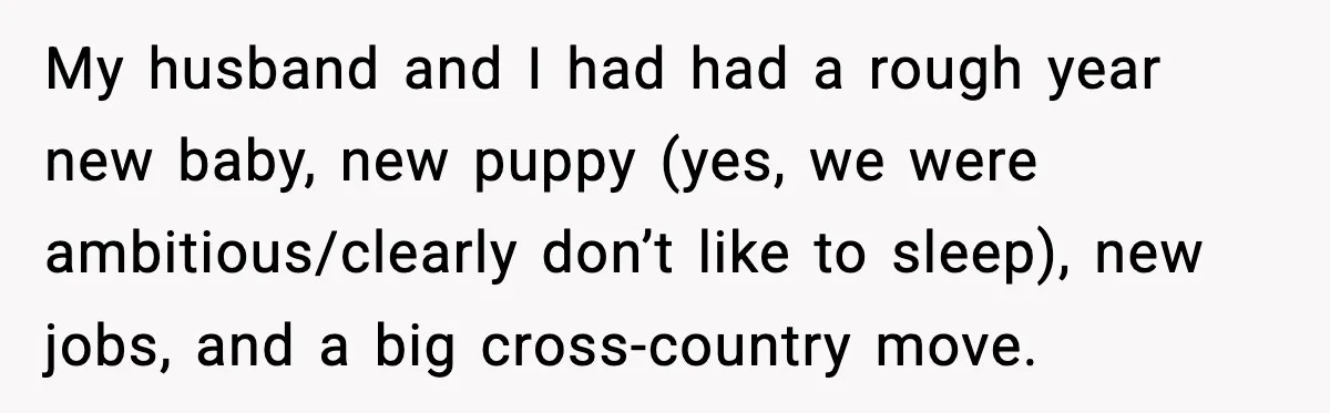 My husband and I had had a rough year new baby, new puppy (yes, we were ambitious/clearly don’t like to sleep), new jobs, and a big cross-country move.
