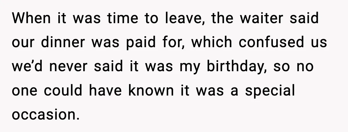 When it was time to leave, the waiter said our dinner was paid for, which confused us we’d never said it was my birthday, so no one could have known...
