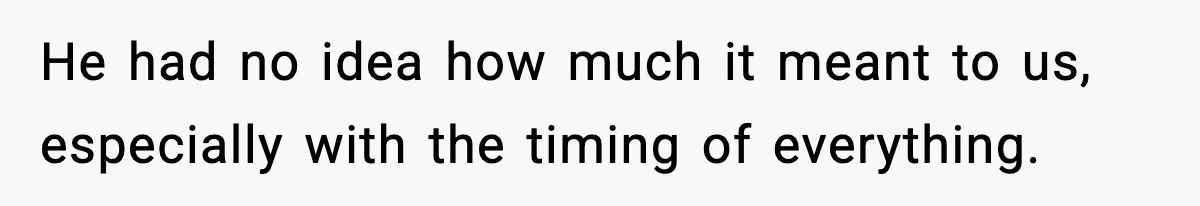 He had no idea how much it meant to us, especially with the timing of everything.