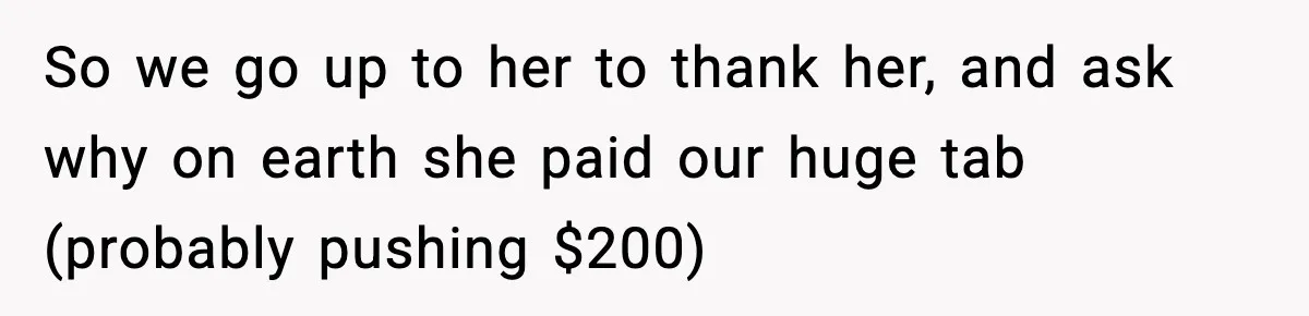 So we go up to her to thank her, and ask why on earth she paid our huge tab (probably pushing $200)