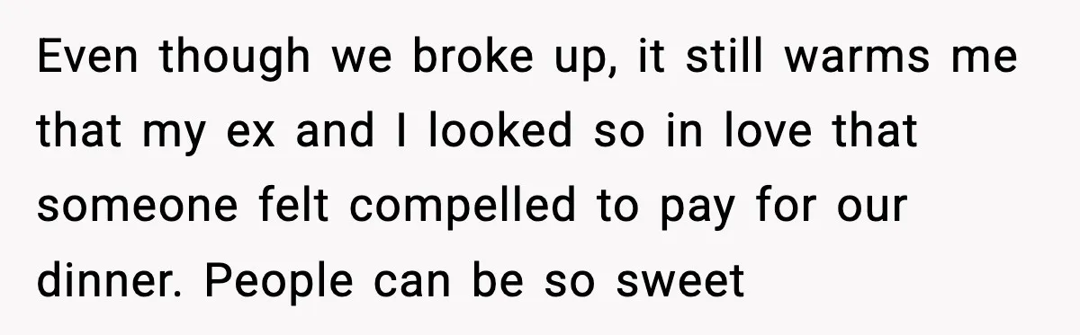 Even though we broke up, it still warms me that my ex and I looked so in love that someone felt compelled to pay for our dinner. People can be...