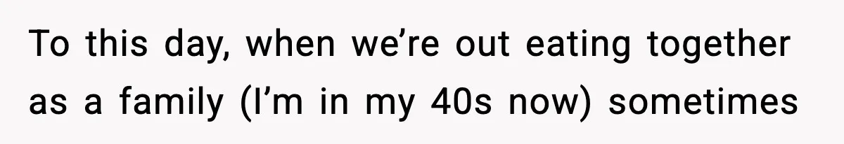 To this day, when we’re out eating together as a family (I’m in my 40s now) sometimes