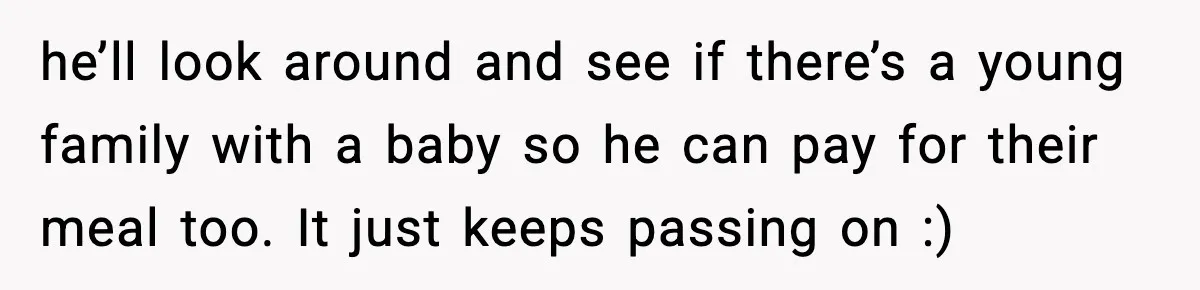 he’ll look around and see if there’s a young family with a baby so he can pay for their meal too. It just keeps passing on :)