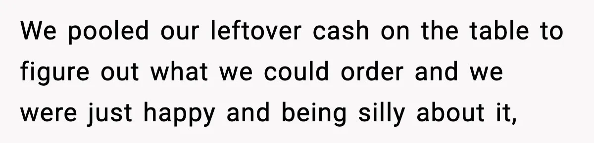 We pooled our leftover cash on the table to figure out what we could order and we were just happy and being silly about it,