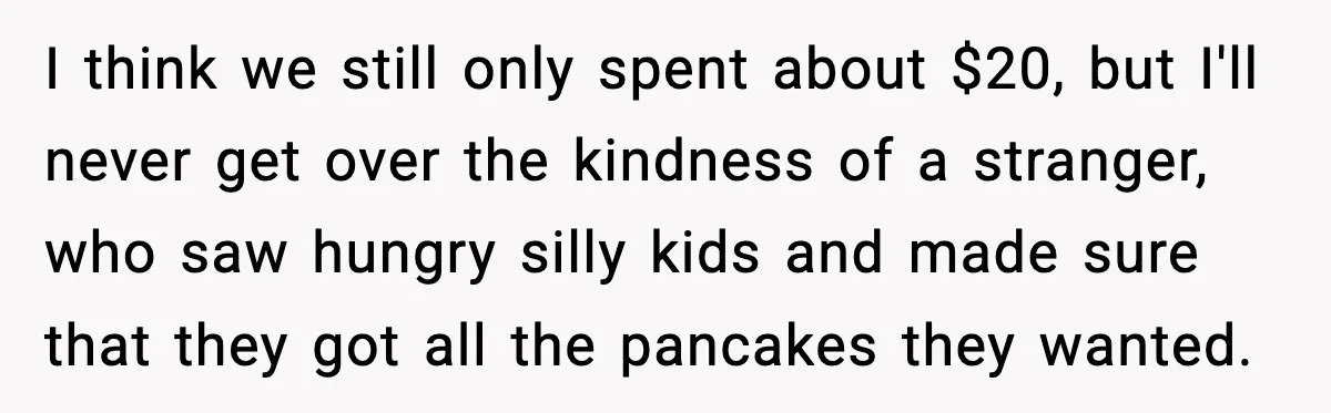 I think we still only spent about $20, but I'll never get over the kindness of a stranger, who saw hungry silly kids and made sure that they got all...