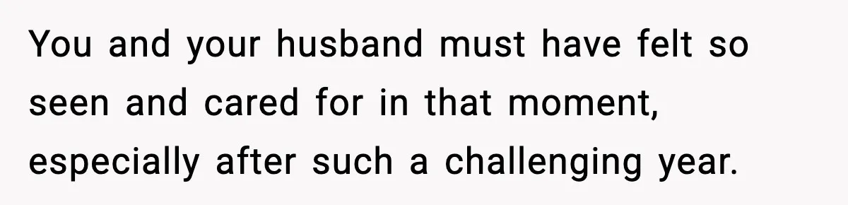 You and your husband must have felt so seen and cared for in that moment, especially after such a challenging year.