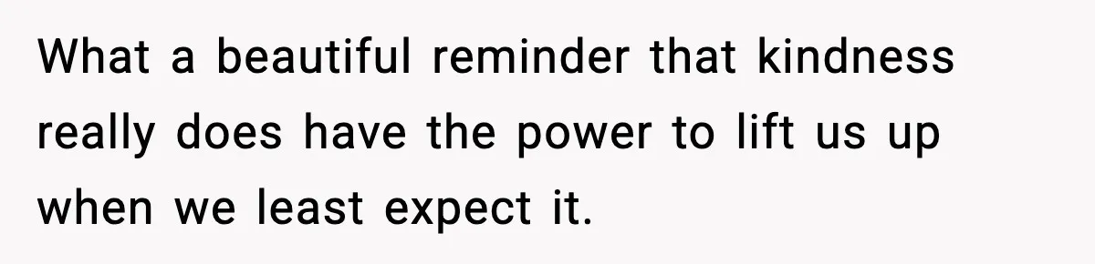 What a beautiful reminder that kindness really does have the power to lift us up when we least expect it.