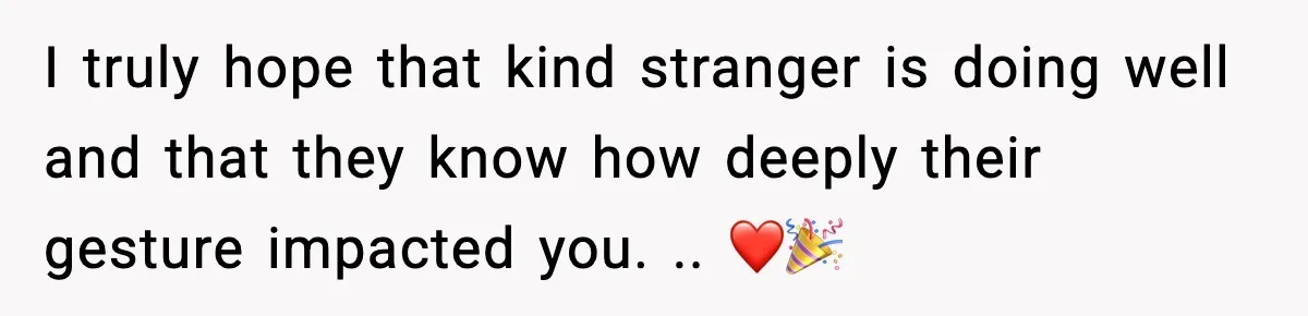 I truly hope that kind stranger is doing well and that they know how deeply their gesture impacted you. .. ❤️🎉