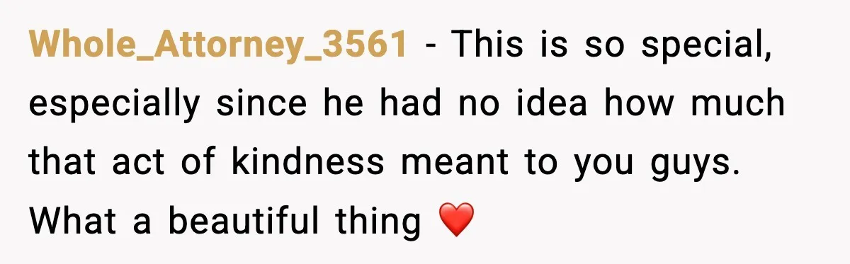 Whole_Attorney_3561 − This is so special, especially since he had no idea how much that act of kindness meant to you guys. What a beautiful thing ❤️