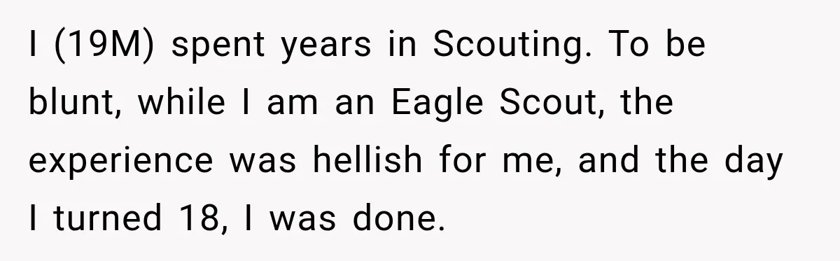 I (19M) spent years in Scouting. To be blunt, while I am an Eagle Scout, the experience was hellish for me, and the day I turned 18, I was done.
