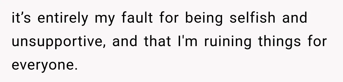 it’s entirely my fault for being selfish and unsupportive, and that I'm ruining things for everyone.