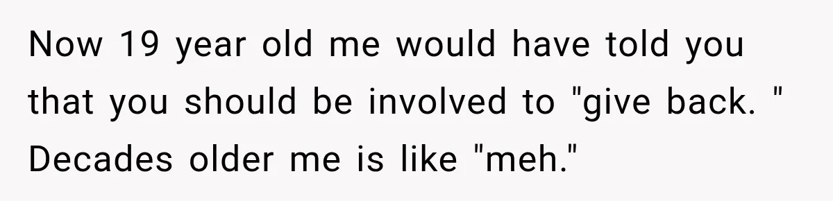 Now 19 year old me would have told you that you should be involved to "give back. " Decades older me is like "meh."