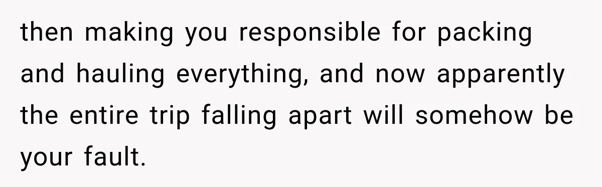 then making you responsible for packing and hauling everything, and now apparently the entire trip falling apart will somehow be your fault.