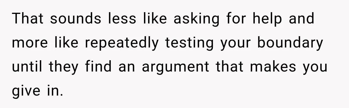 That sounds less like asking for help and more like repeatedly testing your boundary until they find an argument that makes you give in.