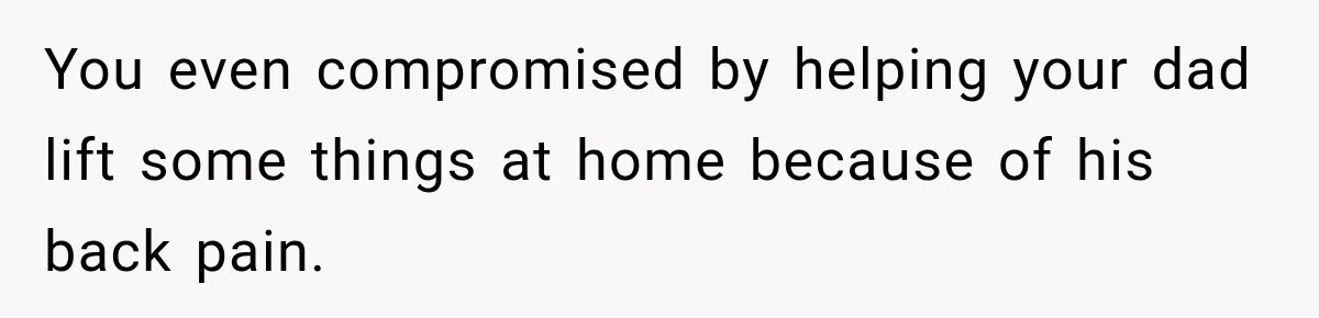 You even compromised by helping your dad lift some things at home because of his back pain.
