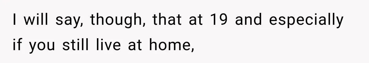 I will say, though, that at 19 and especially if you still live at home,