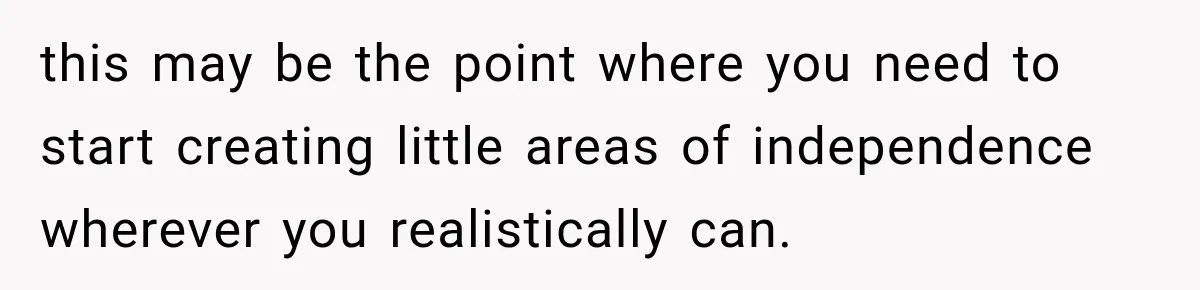 this may be the point where you need to start creating little areas of independence wherever you realistically can.