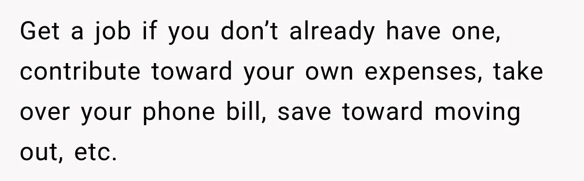 Get a job if you don’t already have one, contribute toward your own expenses, take over your phone bill, save toward moving out, etc.