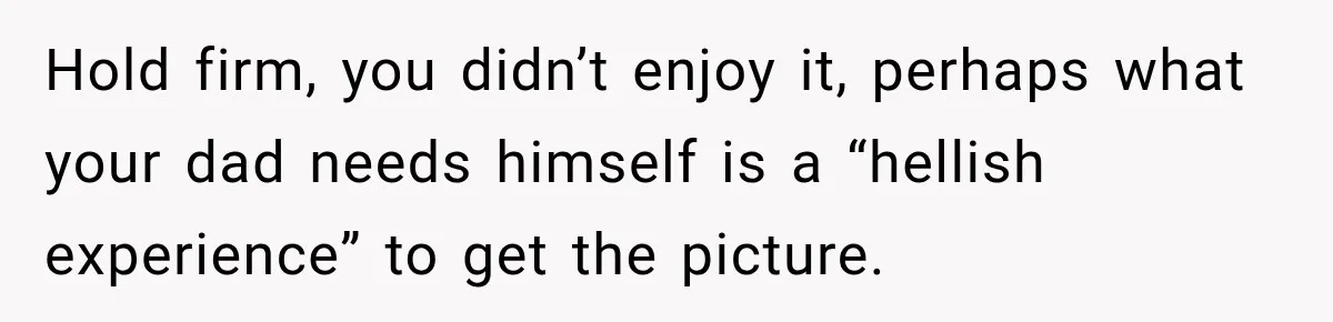 Hold firm, you didn’t enjoy it, perhaps what your dad needs himself is a “hellish experience” to get the picture.
