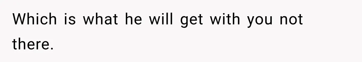 Which is what he will get with you not there.