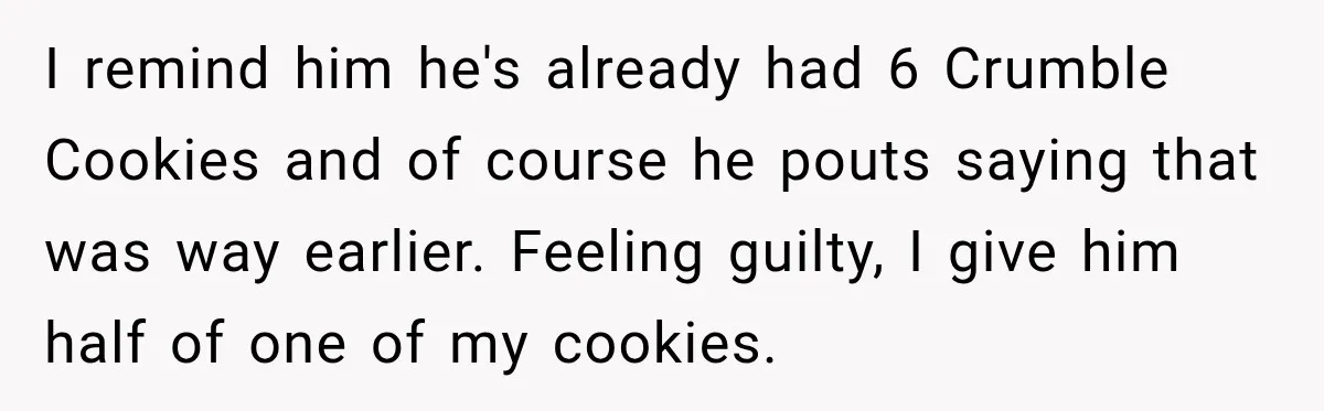 I remind him he's already had 6 Crumble Cookies and of course he pouts saying that was way earlier. Feeling guilty, I give him half of one of my cookies.