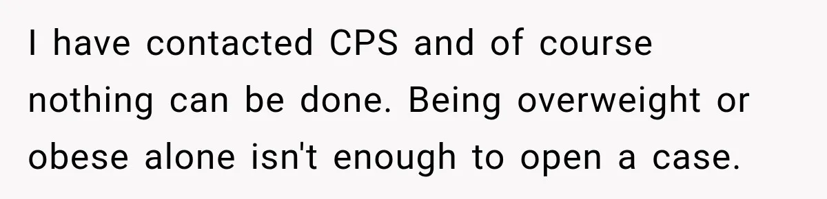 I have contacted CPS and of course nothing can be done. Being overweight or obese alone isn't enough to open a case.
