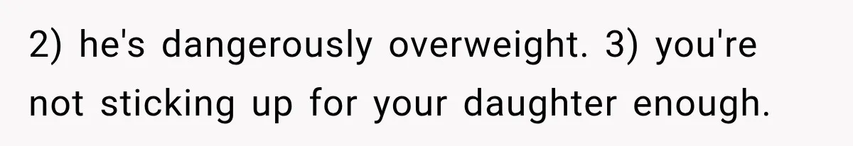 2) he's dangerously overweight. 3) you're not sticking up for your daughter enough.