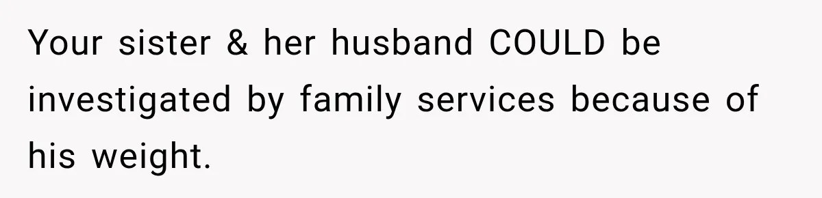 Your sister & her husband COULD be investigated by family services because of his weight.