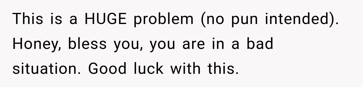 This is a HUGE problem (no pun intended). Honey, bless you, you are in a bad situation. Good luck with this.