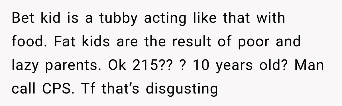 Bet kid is a tubby acting like that with food. Fat kids are the result of poor and lazy parents. Ok 215?? ? 10 years old? Man call CPS. Tf...