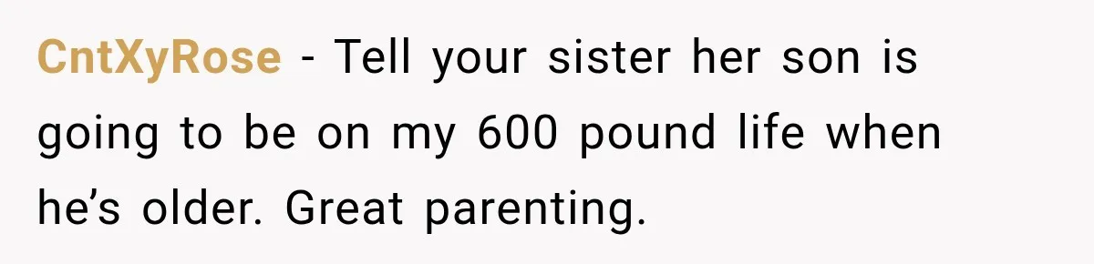 CntXyRose − Tell your sister her son is going to be on my 600 pound life when he’s older. Great parenting.