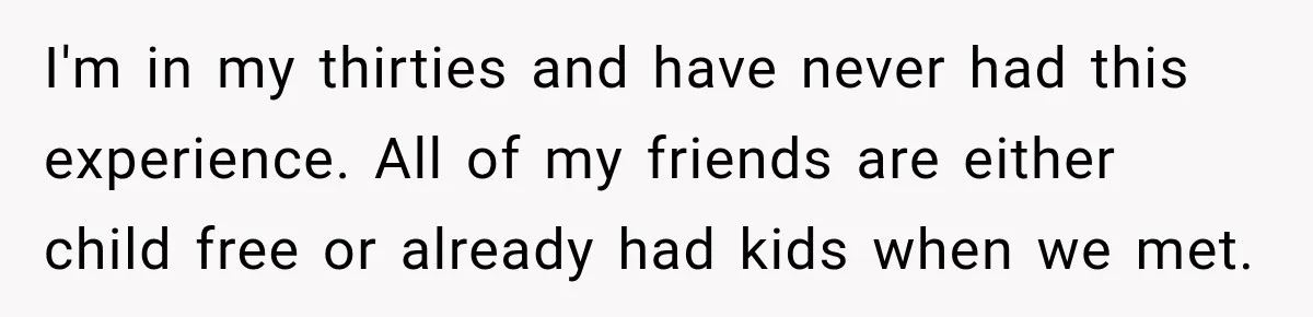 I'm in my thirties and have never had this experience. All of my friends are either child free or already had kids when we met.