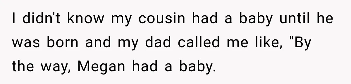 I didn't know my cousin had a baby until he was born and my dad called me like, "By the way, Megan had a baby.