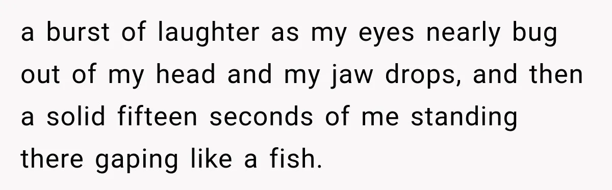 a burst of laughter as my eyes nearly bug out of my head and my jaw drops, and then a solid fifteen seconds of me standing there gaping like a...