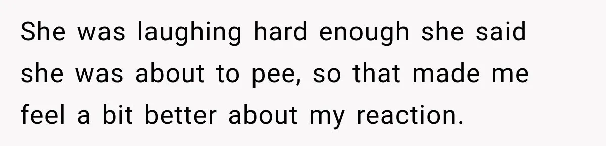 She was laughing hard enough she said she was about to pee, so that made me feel a bit better about my reaction.