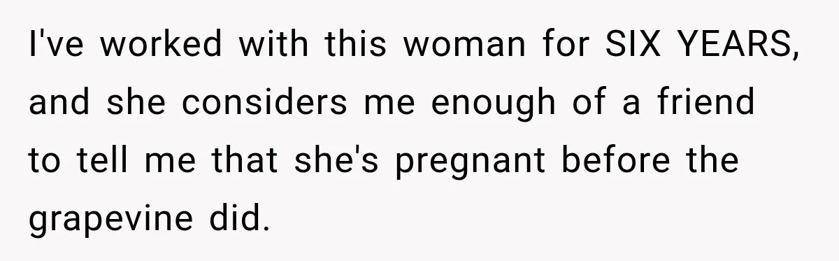 I've worked with this woman for SIX YEARS, and she considers me enough of a friend to tell me that she's pregnant before the grapevine did.