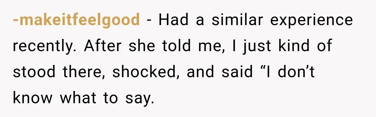 -makeitfeelgood − Had a similar experience recently. After she told me, I just kind of stood there, shocked, and said “I don’t know what to say.