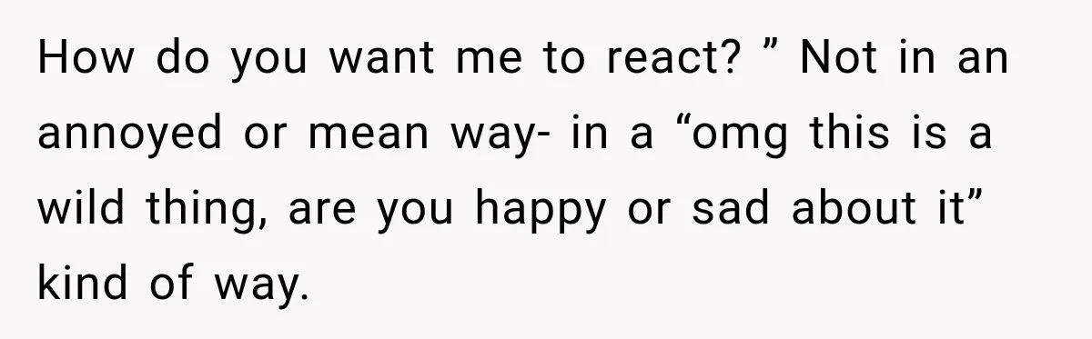 How do you want me to react? ” Not in an annoyed or mean way- in a “omg this is a wild thing, are you happy or sad about it”...