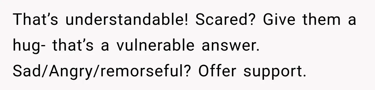 That’s understandable! Scared? Give them a hug- that’s a vulnerable answer. Sad/Angry/remorseful? Offer support.