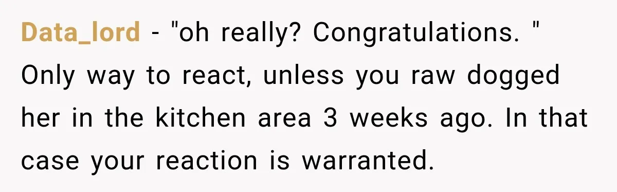 Data_lord − "oh really? Congratulations. " Only way to react, unless you raw dogged her in the kitchen area 3 weeks ago. In that case your reaction is warranted.