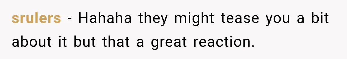 srulers − Hahaha they might tease you a bit about it but that a great reaction.