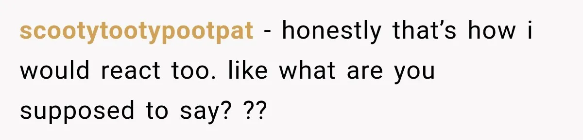 scootytootypootpat − honestly that’s how i would react too. like what are you supposed to say? ??