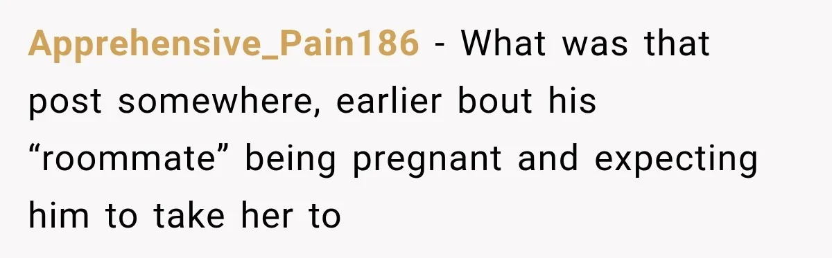 Apprehensive_Pain186 − What was that post somewhere, earlier bout his “roommate” being pregnant and expecting him to take her to