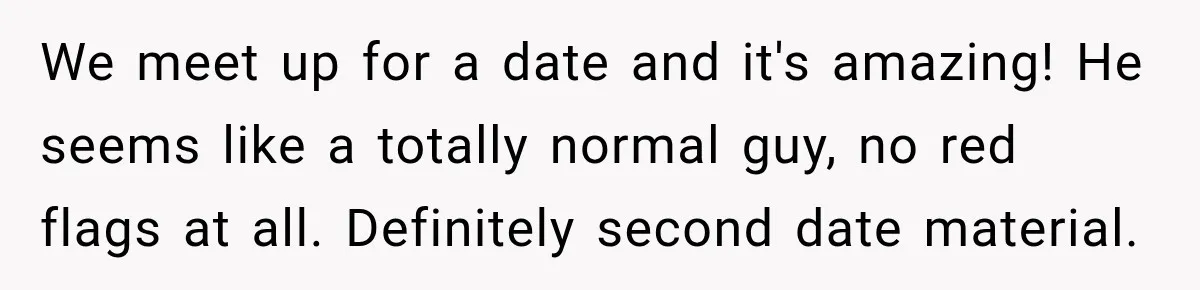 We meet up for a date and it's amazing! He seems like a totally normal guy, no red flags at all. Definitely second date material.