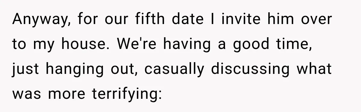 Anyway, for our fifth date I invite him over to my house. We're having a good time, just hanging out, casually discussing what was more terrifying: