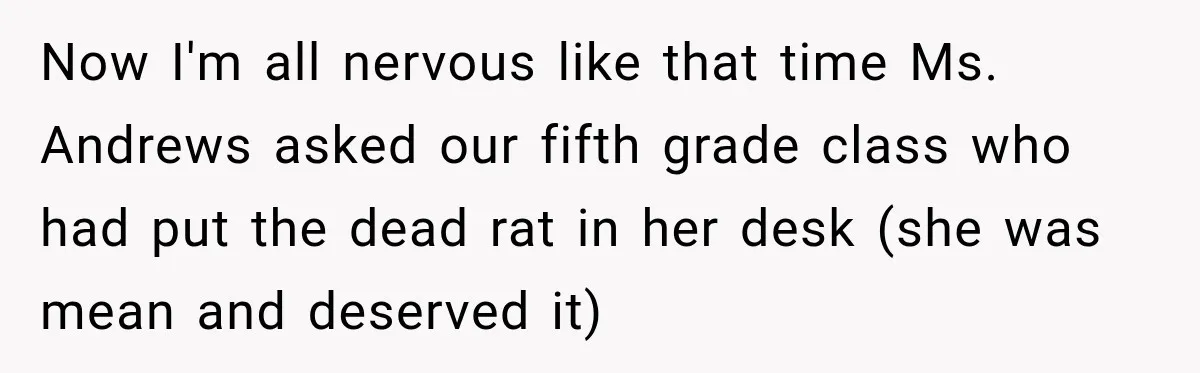 Now I'm all nervous like that time Ms. Andrews asked our fifth grade class who had put the dead rat in her desk (she was mean and deserved it)